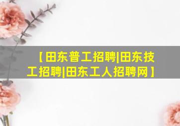 【田东普工招聘|田东技工招聘|田东工人招聘网】